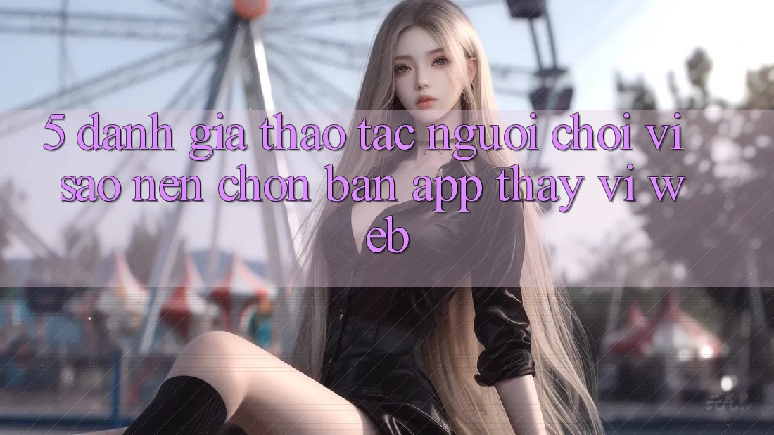 5. Đánh Giá Thao tác Người chơi: Vì Sao Nên Chọn Bản App Thay Vì Web?