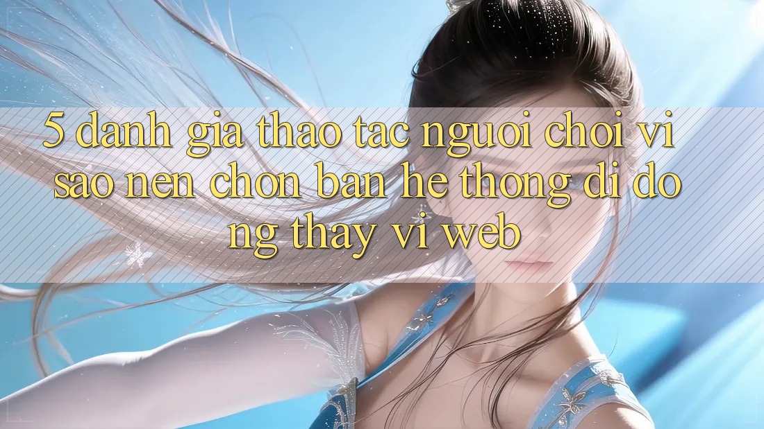 5. Đánh Giá Thao tác Người chơi: Vì Sao Nên Chọn Bản Hệ thống di động Thay Vì Web?
