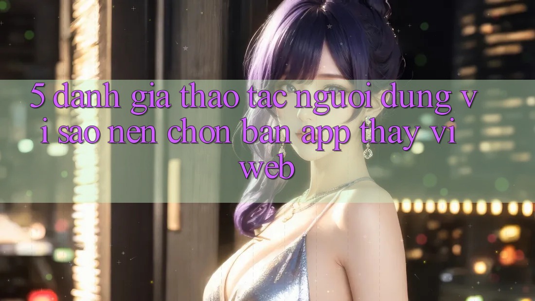 5. Đánh Giá Thao tác Người Dùng: Vì Sao Nên Chọn Bản App Thay Vì Web?