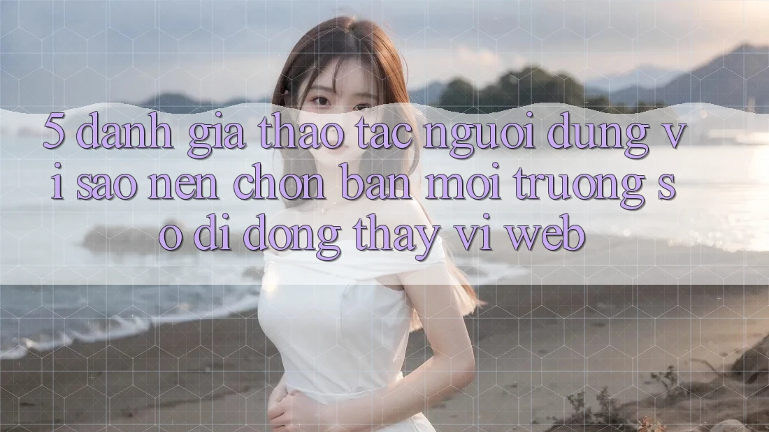 5. Đánh Giá Thao tác Người Dùng: Vì Sao Nên Chọn Bản Môi trường số di động Thay Vì Web?