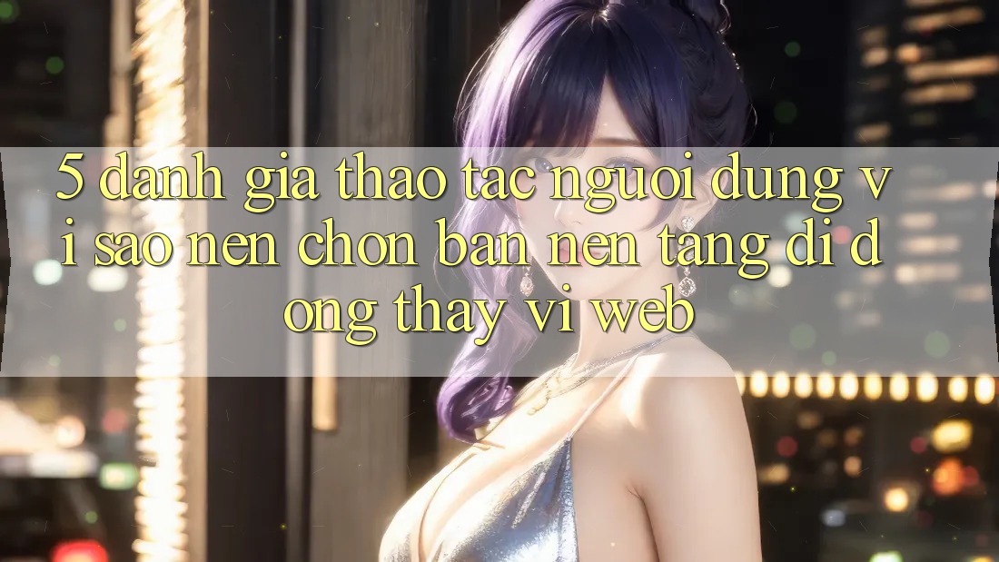 5. Đánh Giá Thao tác Người Dùng: Vì Sao Nên Chọn Bản Nền tảng di động Thay Vì Web?