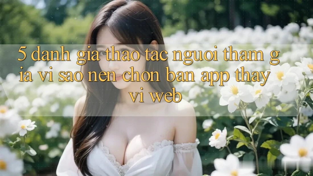 5. Đánh Giá Thao tác Người tham gia: Vì Sao Nên Chọn Bản App Thay Vì Web?