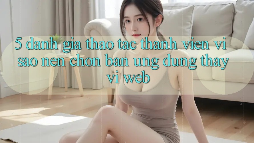 5. Đánh Giá Thao tác Thành viên: Vì Sao Nên Chọn Bản Ứng dụng Thay Vì Web?