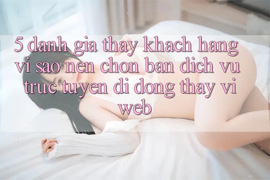 5. Đánh Giá Thấy Khách hàng: Vì Sao Nên Chọn Bản Dịch vụ trực tuyến di động Thay Vì Web? 5. Đánh Giá Thấy Khách hàng: Vì Sao Nên Chọn Bản Dịch vụ trực tuyến di động Thay Vì Web?