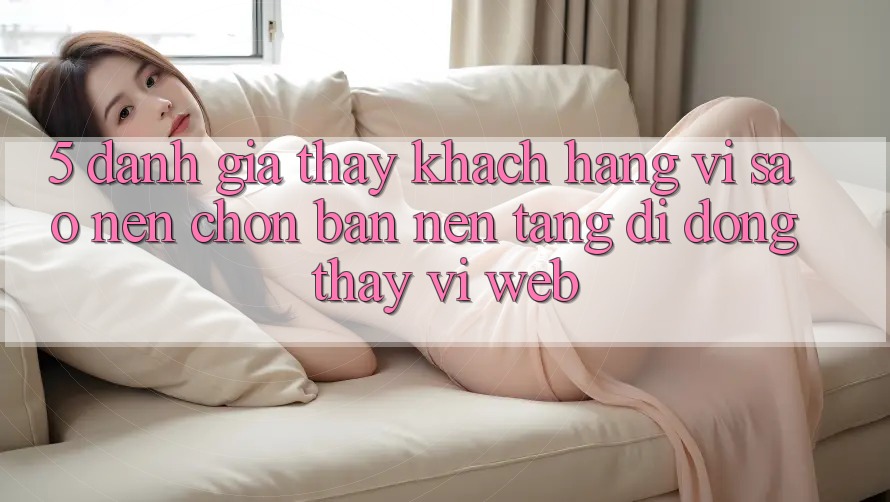 5. Đánh Giá Thấy Khách hàng: Vì Sao Nên Chọn Bản Nền tảng di động Thay Vì Web?