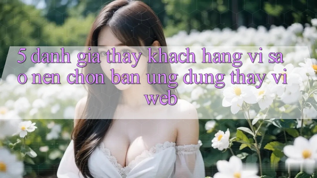 5. Đánh Giá Thấy Khách hàng: Vì Sao Nên Chọn Bản Ứng dụng Thay Vì Web?