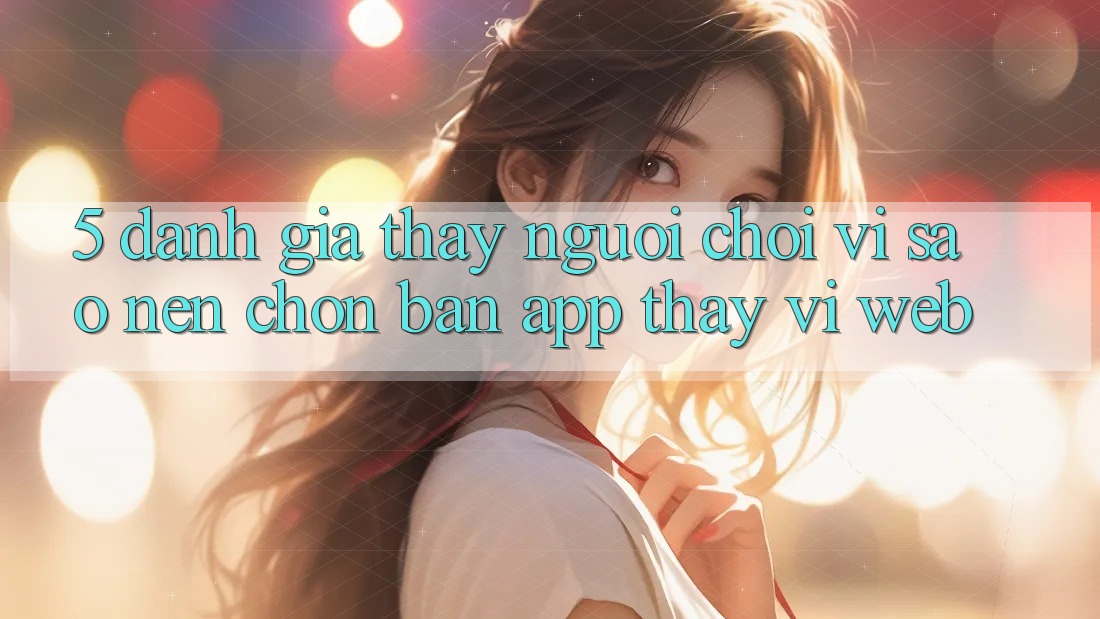 5. Đánh Giá Thấy Người chơi: Vì Sao Nên Chọn Bản App Thay Vì Web?