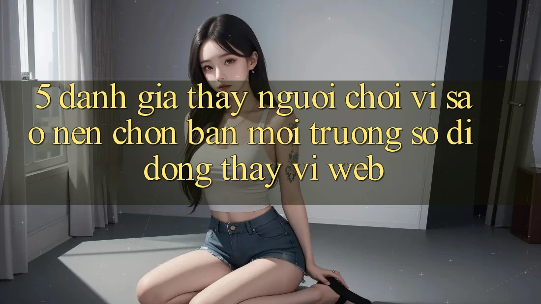 5. Đánh Giá Thấy Người chơi: Vì Sao Nên Chọn Bản Môi trường số di động Thay Vì Web?