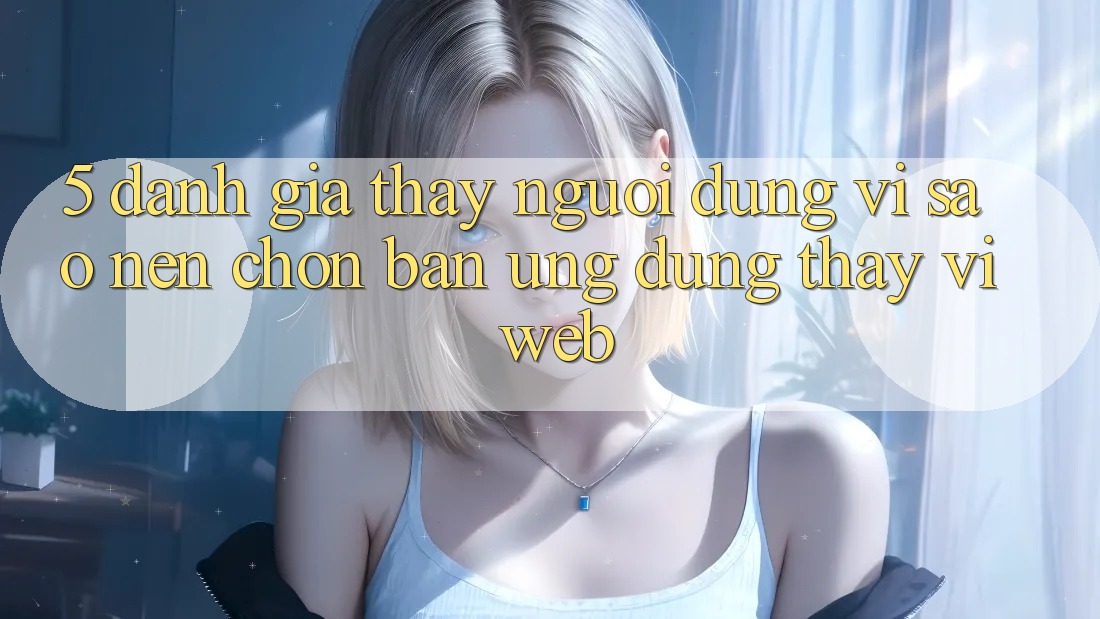 5. Đánh Giá Thấy Người Dùng: Vì Sao Nên Chọn Bản Ứng dụng Thay Vì Web?