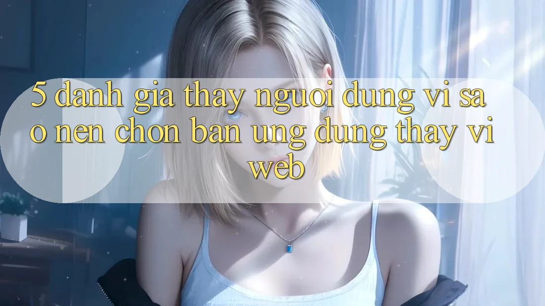 5. Đánh Giá Thấy Người Dùng: Vì Sao Nên Chọn Bản Ứng dụng Thay Vì Web?