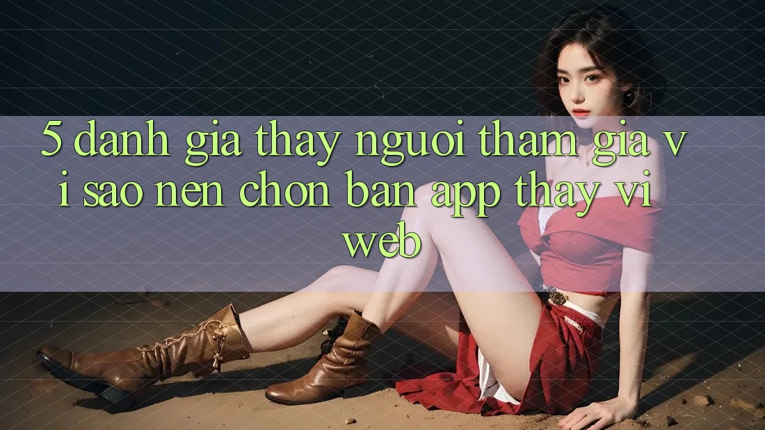 5. Đánh Giá Thấy Người tham gia: Vì Sao Nên Chọn Bản App Thay Vì Web?