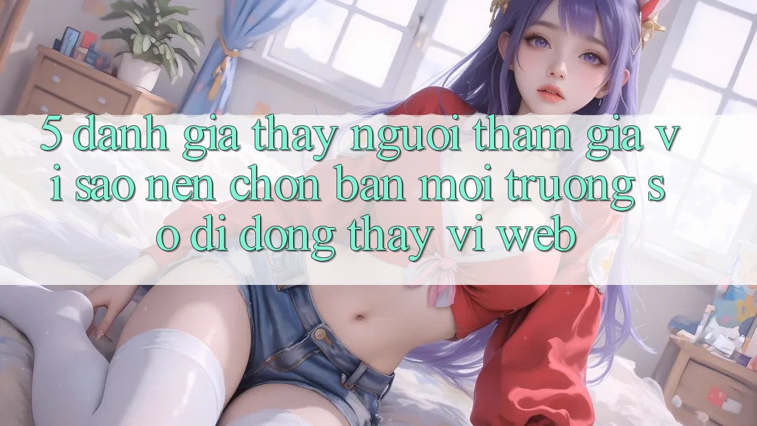 5. Đánh Giá Thấy Người tham gia: Vì Sao Nên Chọn Bản Môi trường số di động Thay Vì Web?