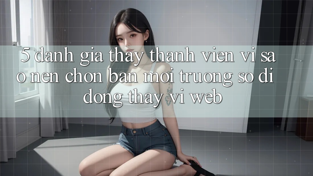 5. Đánh Giá Thấy Thành viên: Vì Sao Nên Chọn Bản Môi trường số di động Thay Vì Web?