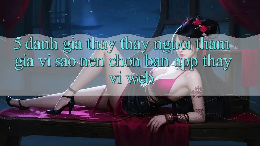 5. Đánh Giá Thấy thấy Người tham gia: Vì Sao Nên Chọn Bản App Thay Vì Web?