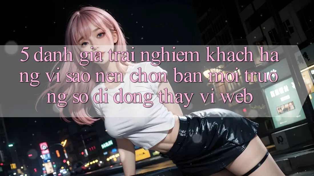 5. Đánh Giá Trải Nghiệm Khách hàng: Vì Sao Nên Chọn Bản Môi trường số di động Thay Vì Web?