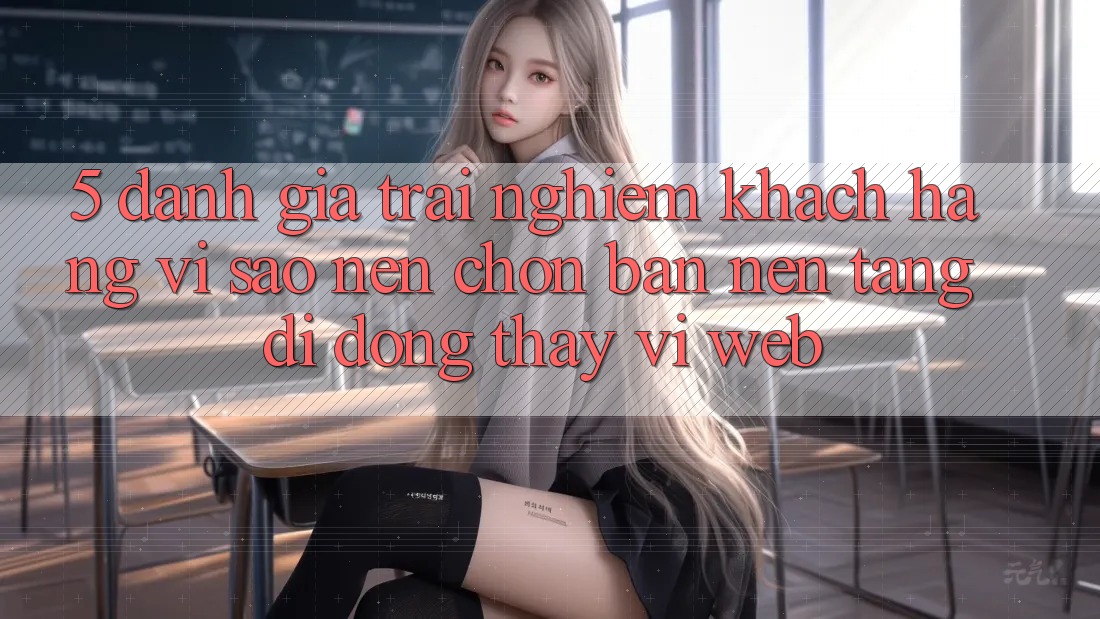 5. Đánh Giá Trải Nghiệm Khách hàng: Vì Sao Nên Chọn Bản Nền tảng di động Thay Vì Web?