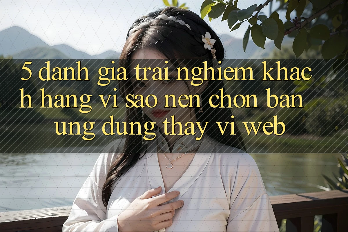 5. Đánh Giá Trải Nghiệm Khách hàng: Vì Sao Nên Chọn Bản Ứng dụng Thay Vì Web?
