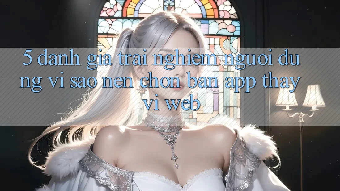 5. Đánh Giá Trải Nghiệm Người Dùng: Vì Sao Nên Chọn Bản App Thay Vì Web?