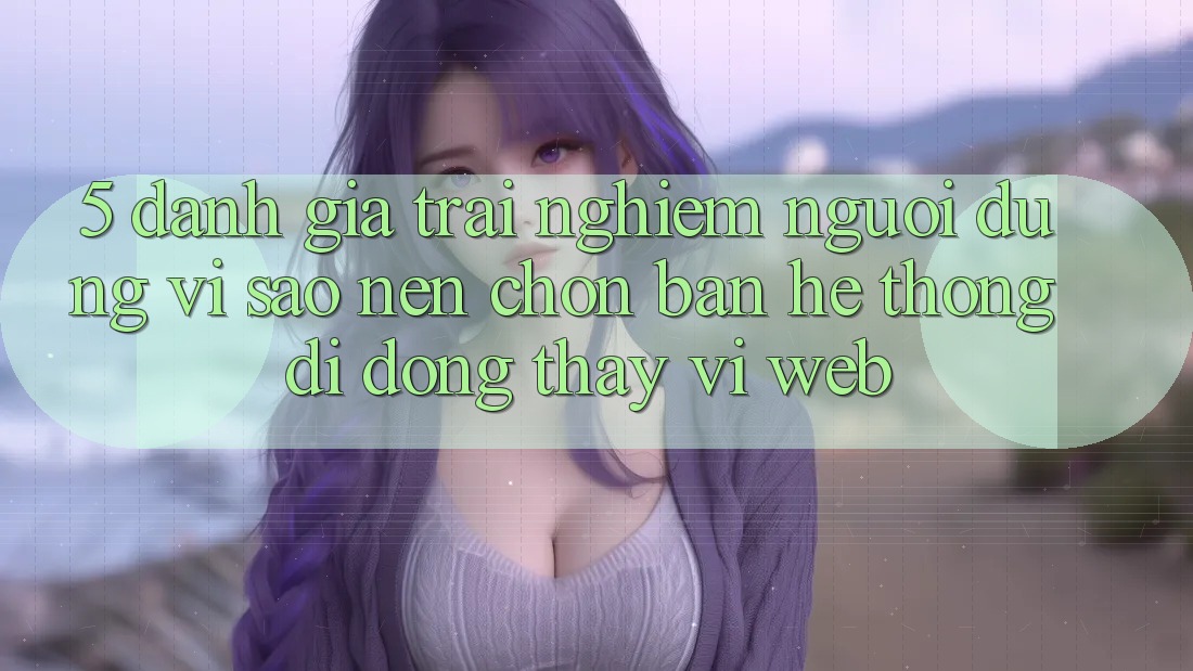 5. Đánh Giá Trải Nghiệm Người Dùng: Vì Sao Nên Chọn Bản Hệ thống di động Thay Vì Web?