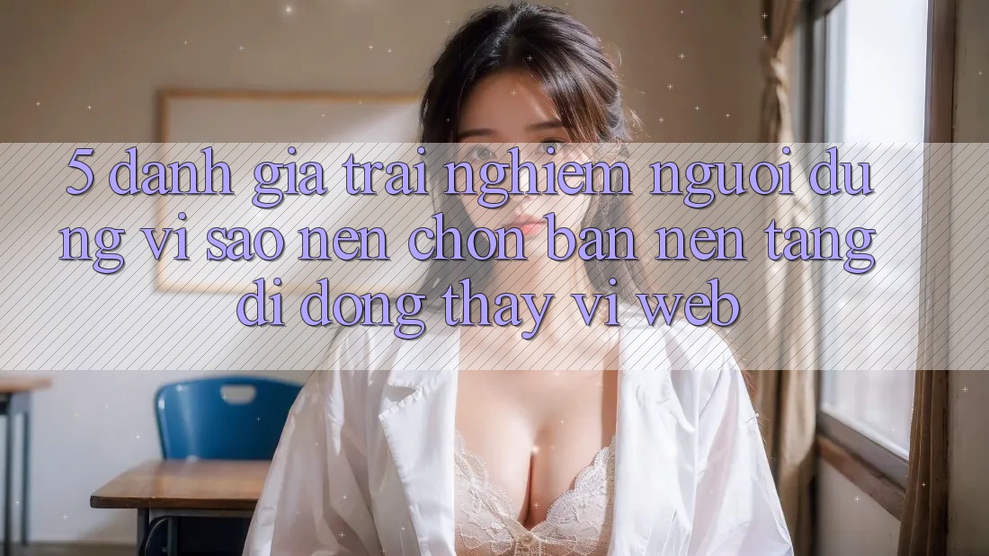 5. Đánh Giá Trải nghiệm Người Dùng: Vì Sao Nên Chọn Bản Nền tảng di động Thay Vì Web?