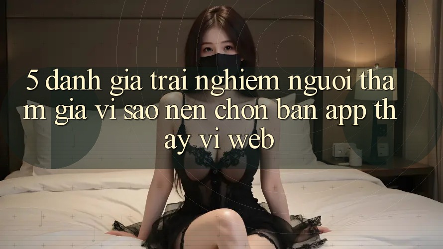 5. Đánh Giá Trải Nghiệm Người tham gia: Vì Sao Nên Chọn Bản App Thay Vì Web?