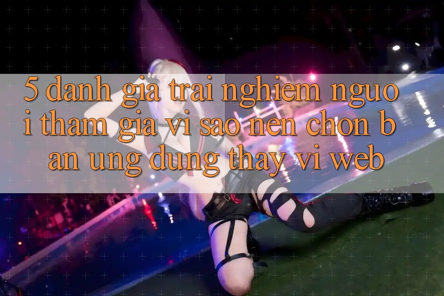 5. Đánh Giá Trải Nghiệm Người tham gia: Vì Sao Nên Chọn Bản Ứng dụng Thay Vì Web?