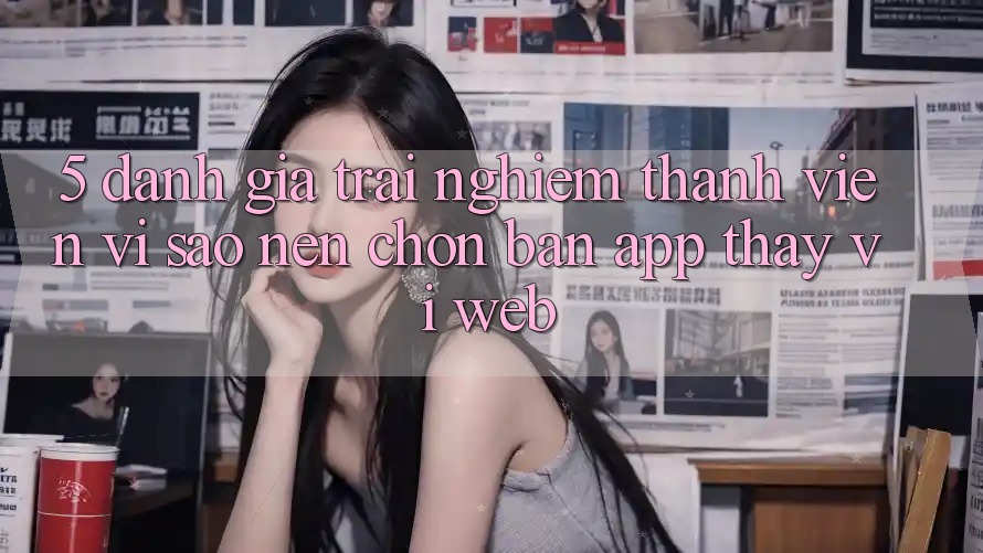 5. Đánh Giá Trải Nghiệm Thành viên: Vì Sao Nên Chọn Bản App Thay Vì Web?