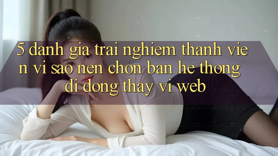 5. Đánh Giá Trải nghiệm Thành viên: Vì Sao Nên Chọn Bản Hệ thống di động Thay Vì Web?