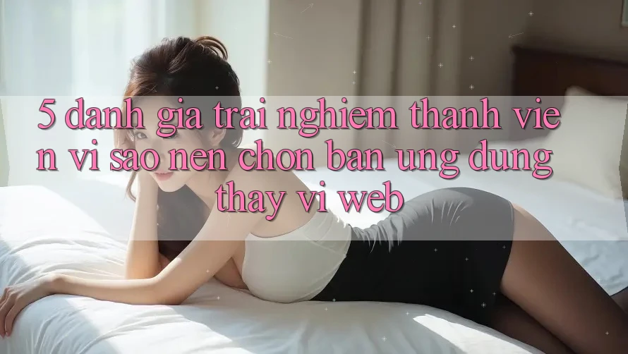 5. Đánh Giá Trải Nghiệm Thành viên: Vì Sao Nên Chọn Bản Ứng dụng Thay Vì Web?