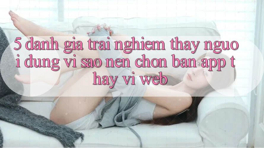 5. Đánh Giá Trải nghiệm thấy Người Dùng: Vì Sao Nên Chọn Bản App Thay Vì Web? 5. Đánh Giá Trải nghiệm thấy Người Dùng: Vì Sao Nên Chọn Bản App Thay Vì Web?