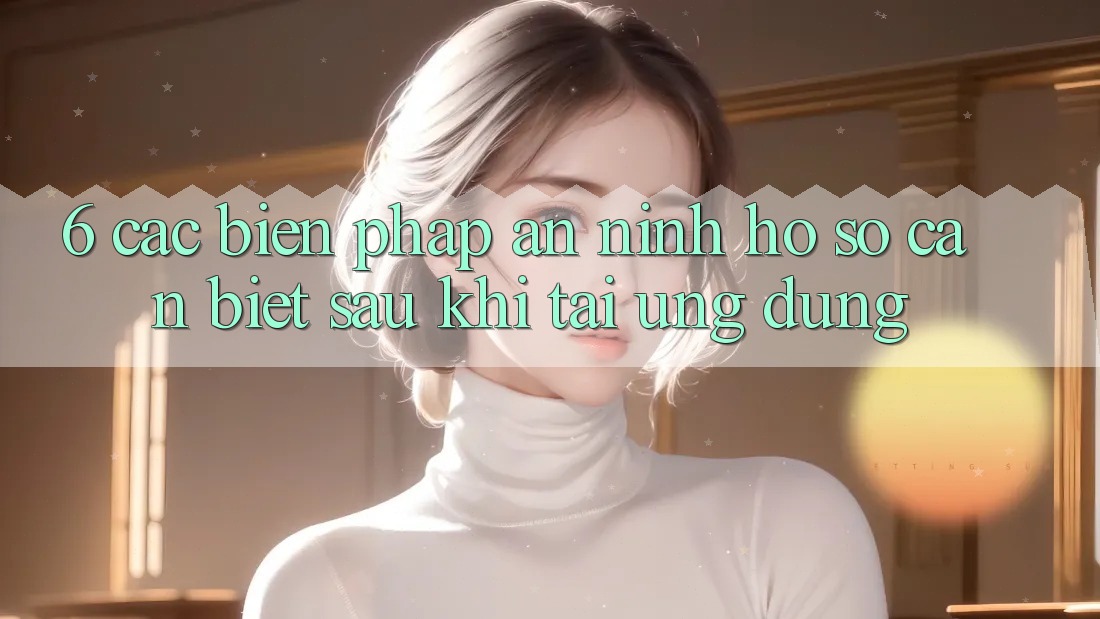 6. Các Biện Pháp An ninh Hồ sơ Cần Biết Sau Khi Tải Ứng dụng