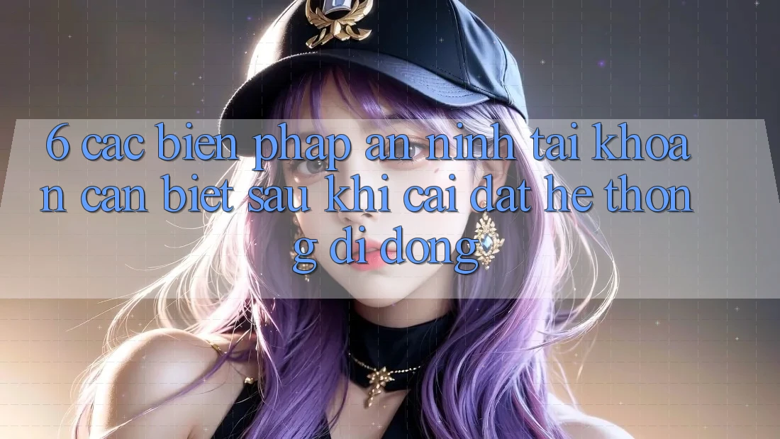 6. Các Biện Pháp An ninh Tài Khoản Cần Biết Sau Khi Cài đặt Hệ thống di động