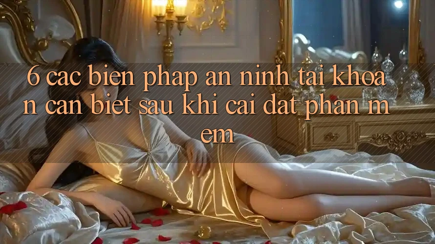 6. Các Biện Pháp An ninh Tài Khoản Cần Biết Sau Khi Cài đặt Phần mềm