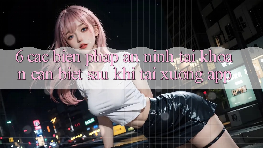 6. Các Biện Pháp An ninh Tài Khoản Cần Biết Sau Khi Tải xuống App 6. Các Biện Pháp An ninh Tài Khoản Cần Biết Sau Khi Tải xuống App