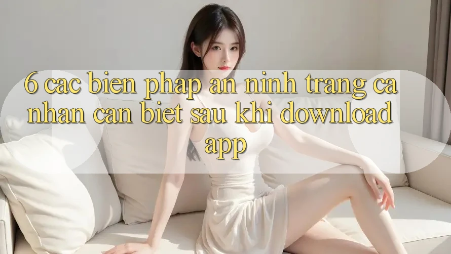 6. Các Biện Pháp An ninh Trang cá nhân Cần Biết Sau Khi Download App
