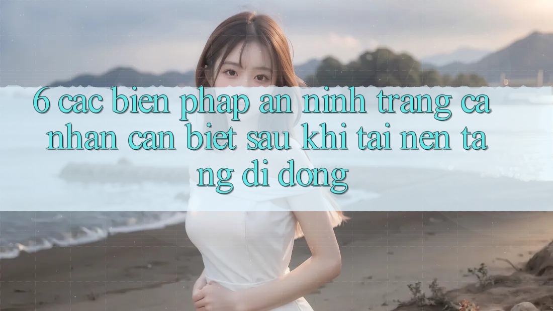 6. Các Biện Pháp An ninh Trang cá nhân Cần Biết Sau Khi Tải Nền tảng di động
