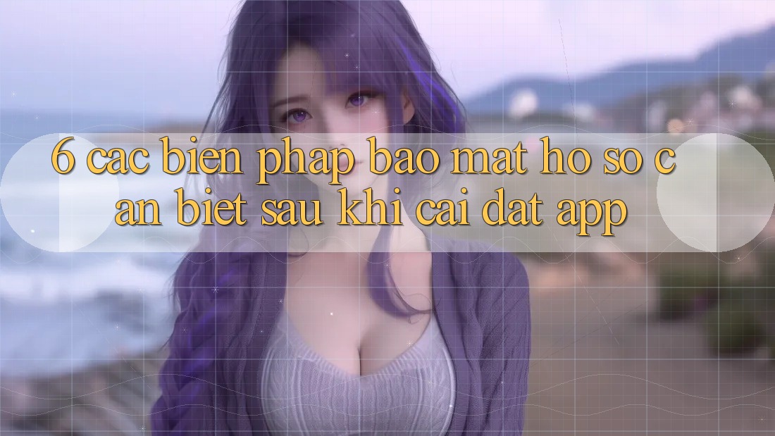 6. Các Biện Pháp Bảo Mật Hồ sơ Cần Biết Sau Khi Cài đặt App 6. Các Biện Pháp Bảo Mật Hồ sơ Cần Biết Sau Khi Cài đặt App