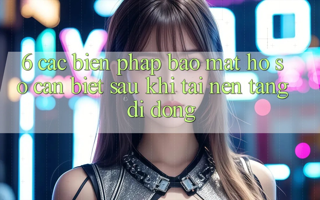 6. Các Biện Pháp Bảo Mật Hồ sơ Cần Biết Sau Khi Tải Nền tảng di động