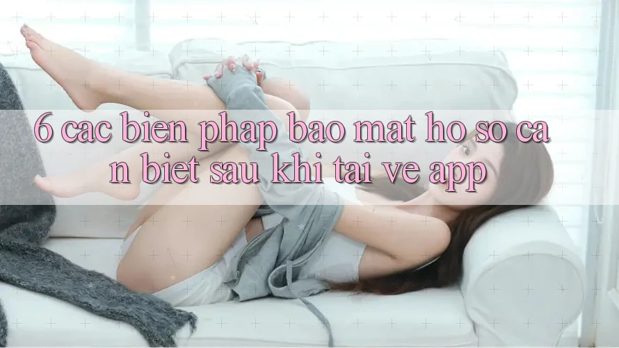 6. Các Biện Pháp Bảo Mật Hồ sơ Cần Biết Sau Khi Tải về App