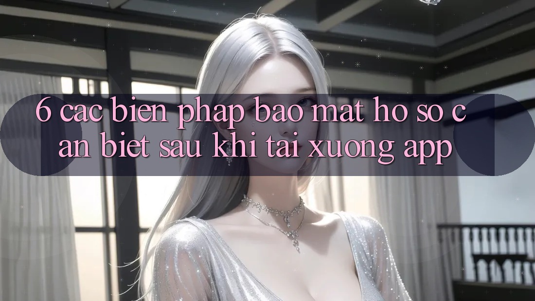 6. Các Biện Pháp Bảo mật Hồ sơ Cần Biết Sau Khi Tải xuống App