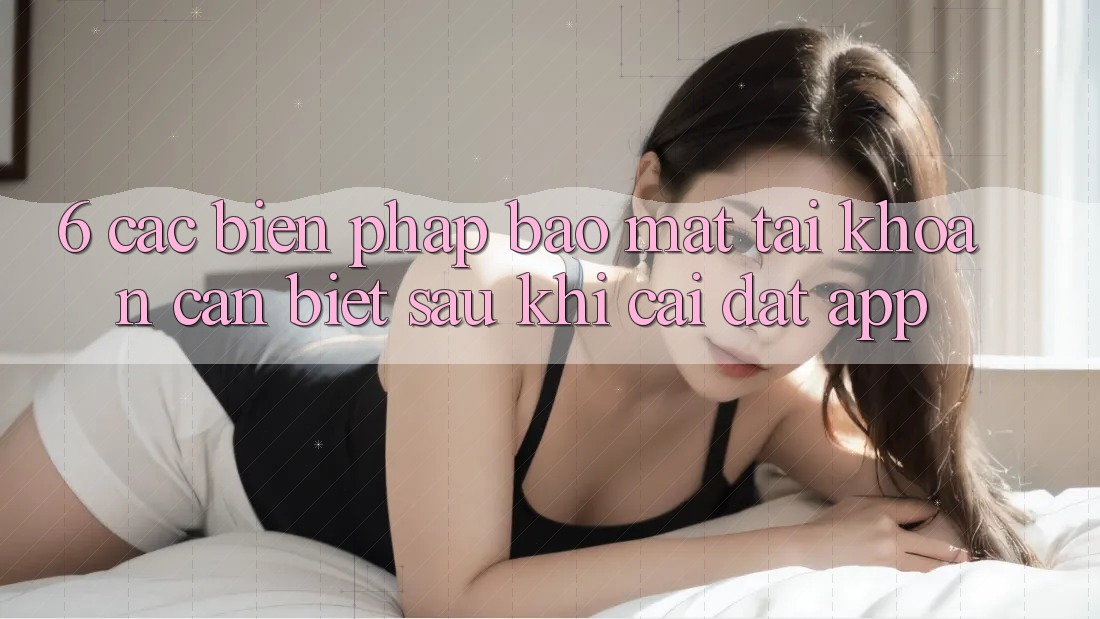 6. Các Biện Pháp Bảo Mật Tài Khoản Cần Biết Sau Khi Cài đặt App