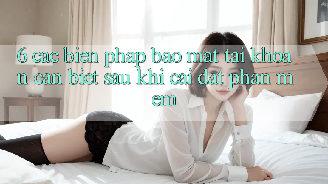 6. Các Biện Pháp Bảo Mật Tài Khoản Cần Biết Sau Khi Cài đặt Phần mềm