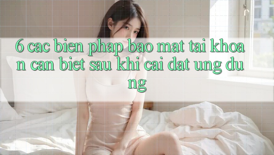 6. Các Biện Pháp Bảo Mật Tài Khoản Cần Biết Sau Khi Cài đặt Ứng dụng
