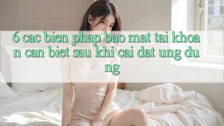 6. Các Biện Pháp Bảo mật Tài Khoản Cần Biết Sau Khi Cài đặt Ứng dụng