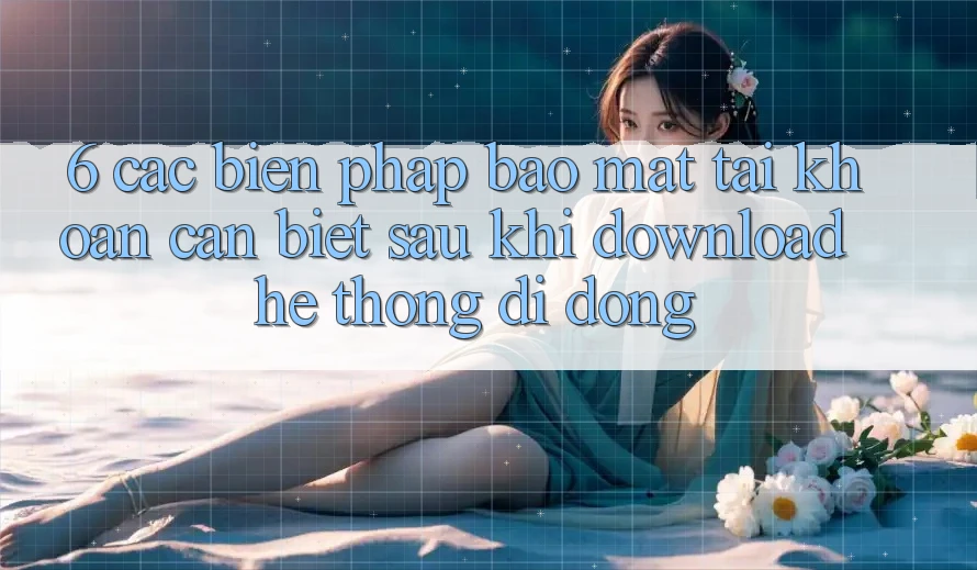 6. Các Biện Pháp Bảo Mật Tài Khoản Cần Biết Sau Khi Download Hệ thống di động