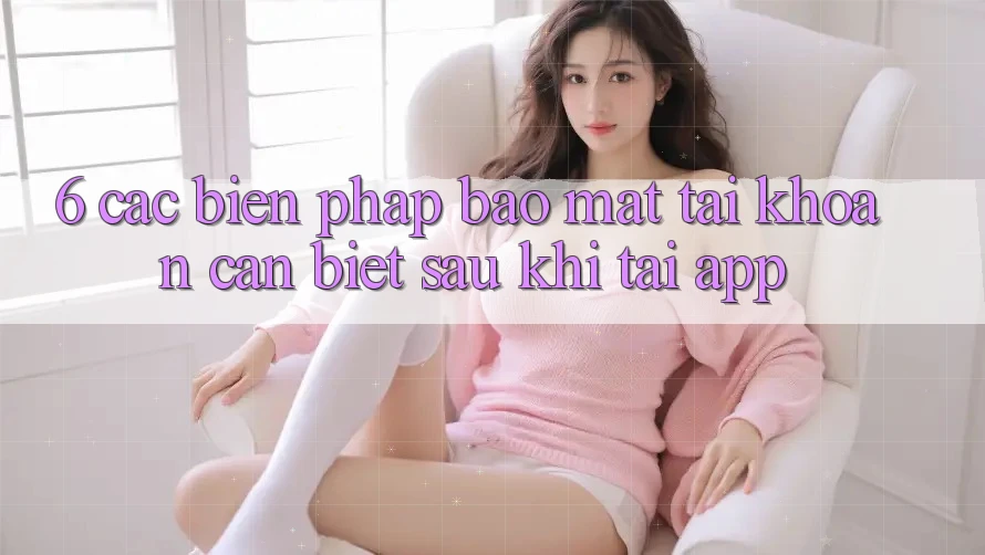 6. Các Biện Pháp Bảo Mật Tài Khoản Cần Biết Sau Khi Tải App