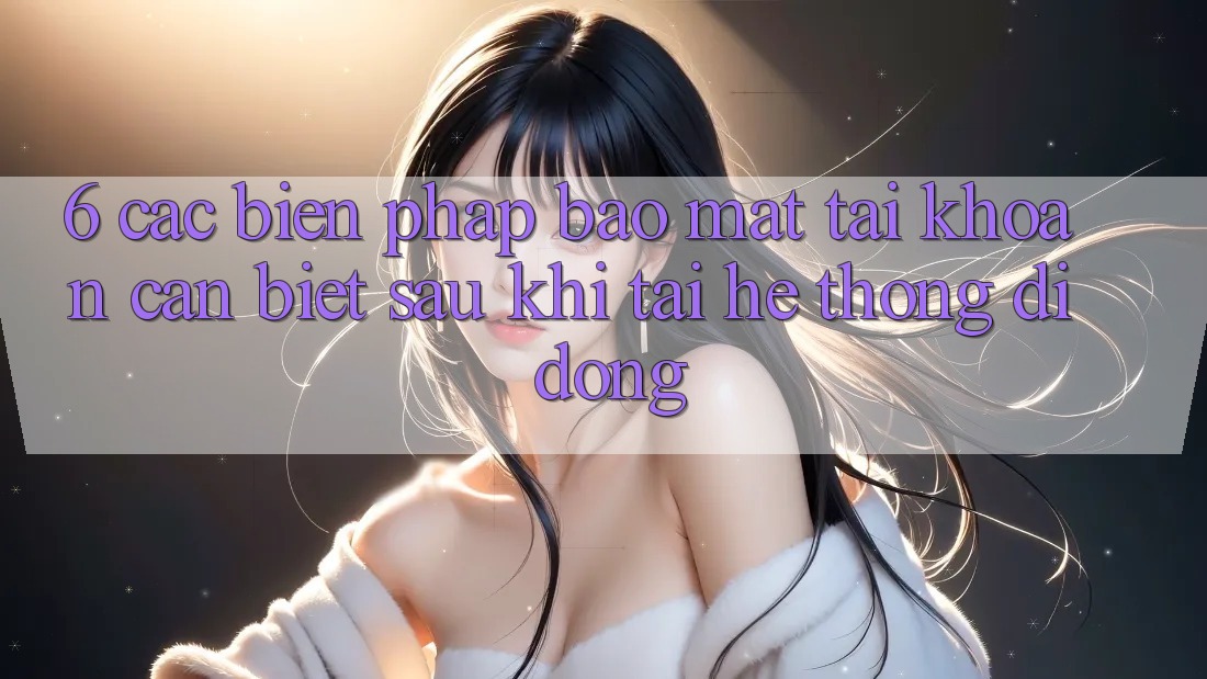 6. Các Biện Pháp Bảo Mật Tài Khoản Cần Biết Sau Khi Tải Hệ thống di động