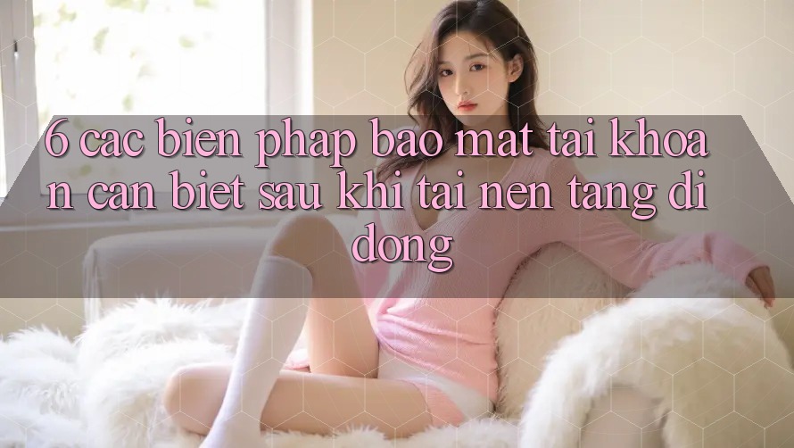 6. Các Biện Pháp Bảo Mật Tài Khoản Cần Biết Sau Khi Tải Nền tảng di động 6. Các Biện Pháp Bảo Mật Tài Khoản Cần Biết Sau Khi Tải Nền tảng di động
