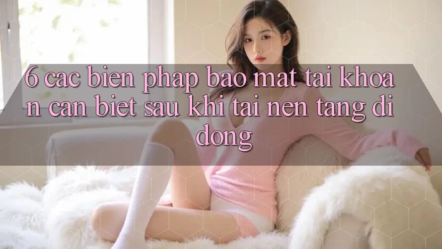 6. Các Biện Pháp Bảo Mật Tài Khoản Cần Biết Sau Khi Tải Nền tảng di động
