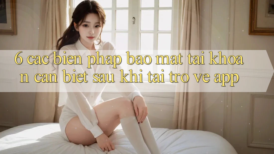 6. Các Biện Pháp Bảo mật Tài khoản Cần Biết Sau Khi Tải trở về App